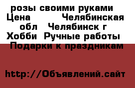 розы своими руками › Цена ­ 500 - Челябинская обл., Челябинск г. Хобби. Ручные работы » Подарки к праздникам   